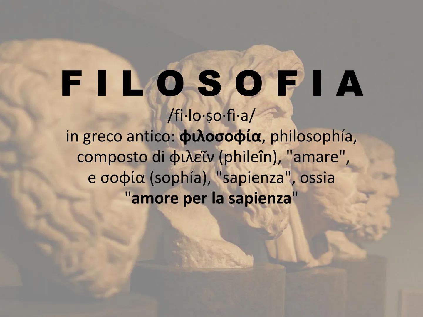 FILOSOFIA
/fi-lo-so-fi-a/
in greco antico: pλooopía, philosophía,
composto di puλeiv (phileîn), "amare",
e oopía (sophía), "sapienza", ossia