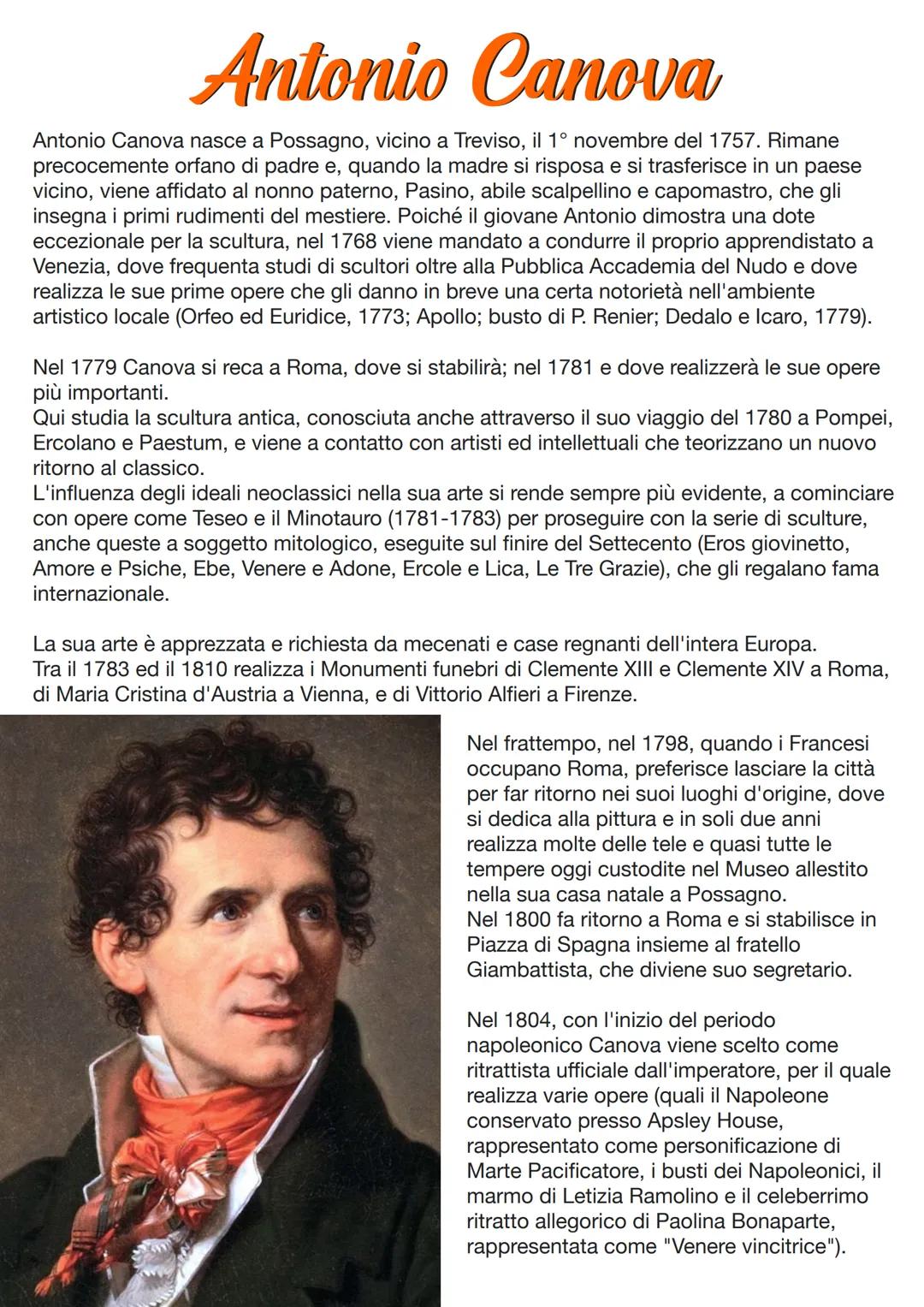 Antonio Canova
Antonio Canova nasce a Possagno, vicino a Treviso, il 1° novembre del 1757. Rimane
precocemente orfano di padre e, quando la 