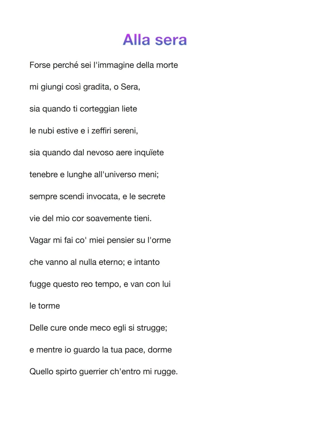 Alla sera
Forse perché sei l'immagine della morte
mi giungi così gradita, o Sera,
sia quando ti corteggian liete
le nubi estive e i zeffiri 