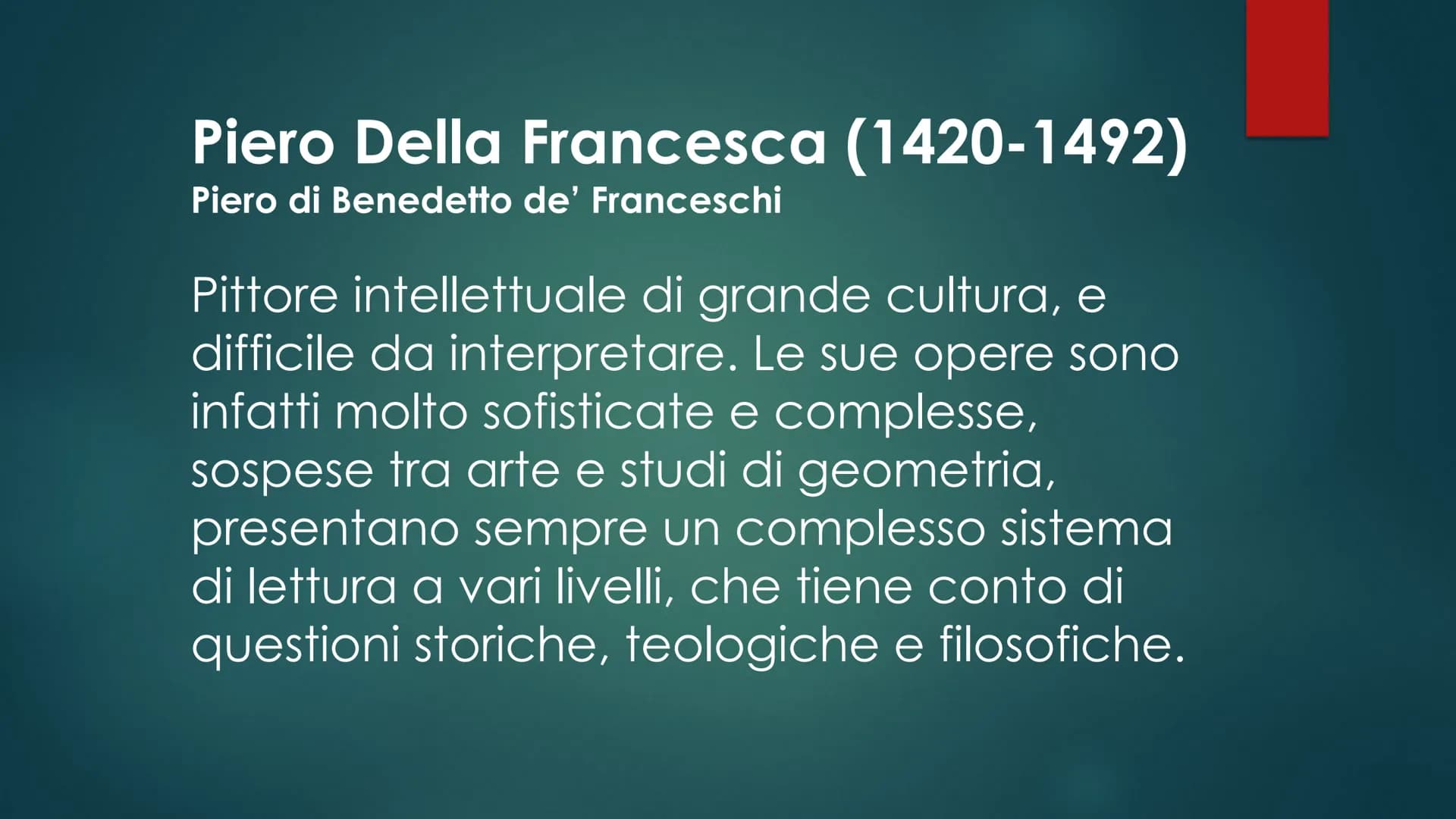 Piero Della Francesca (1420-1492)
Piero di Benedetto de' Franceschi
Pittore intellettuale di grande cultura, e
difficile da interpretare. Le