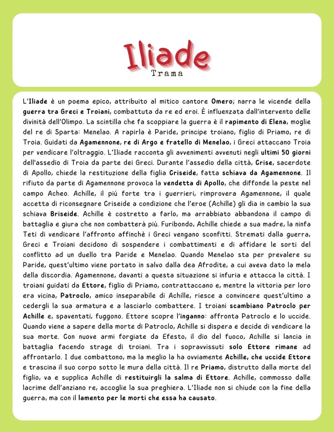 Iliade
Trama
L'Iliade è un poema epico, attribuito al mitico cantore Omero; narra le vicende della
guerra tra Greci e Troiani, combattuta da