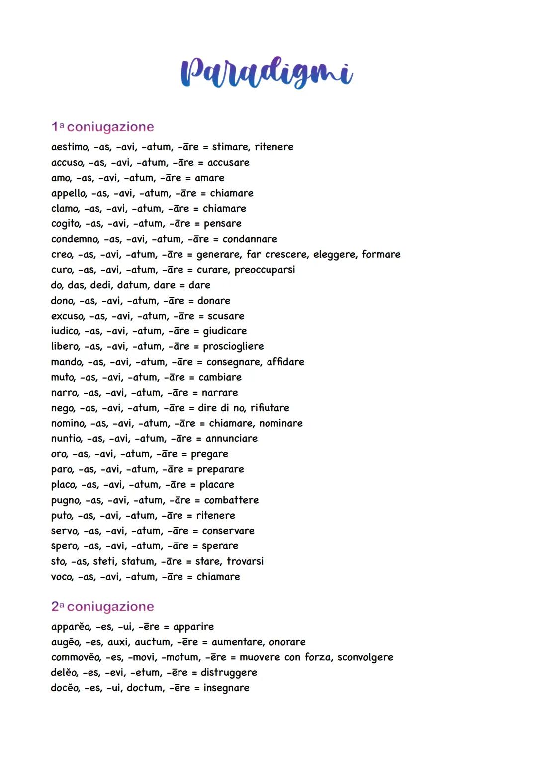 Paradigmi
1a coniugazione
aestimo, -as, -avi, -atum, -āre = stimare, ritenere
accuso, -as, -avi, -atum, -āre = accusare
amo, -as, -avi, -atu