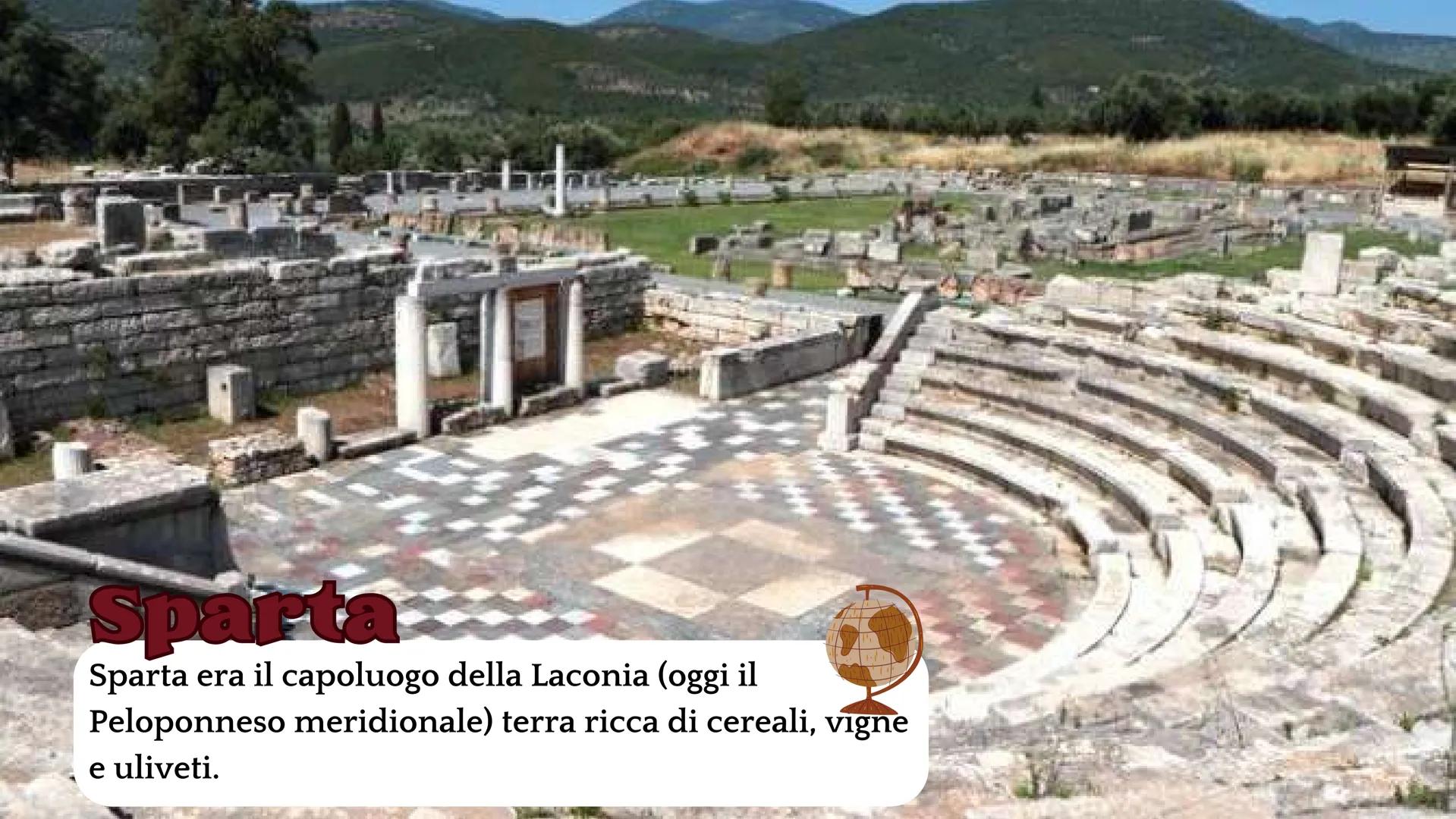 # Sparta e Atene # Sparta

Sparta era il capoluogo della Laconia (oggi il
Peloponneso meridionale) terra ricca di cereali, vigne
e uliveti. 