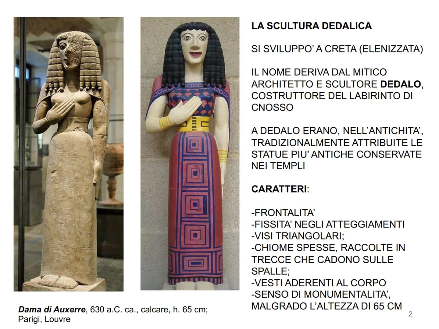 LA SCULTURA GRECA
1 Dama di Auxerre, 630 a.C. ca., calcare, h. 65 cm;
Parigi, Louvre
LA SCULTURA DEDALICA
SI SVILUPPO' A CRETA (ELENIZZATA)
