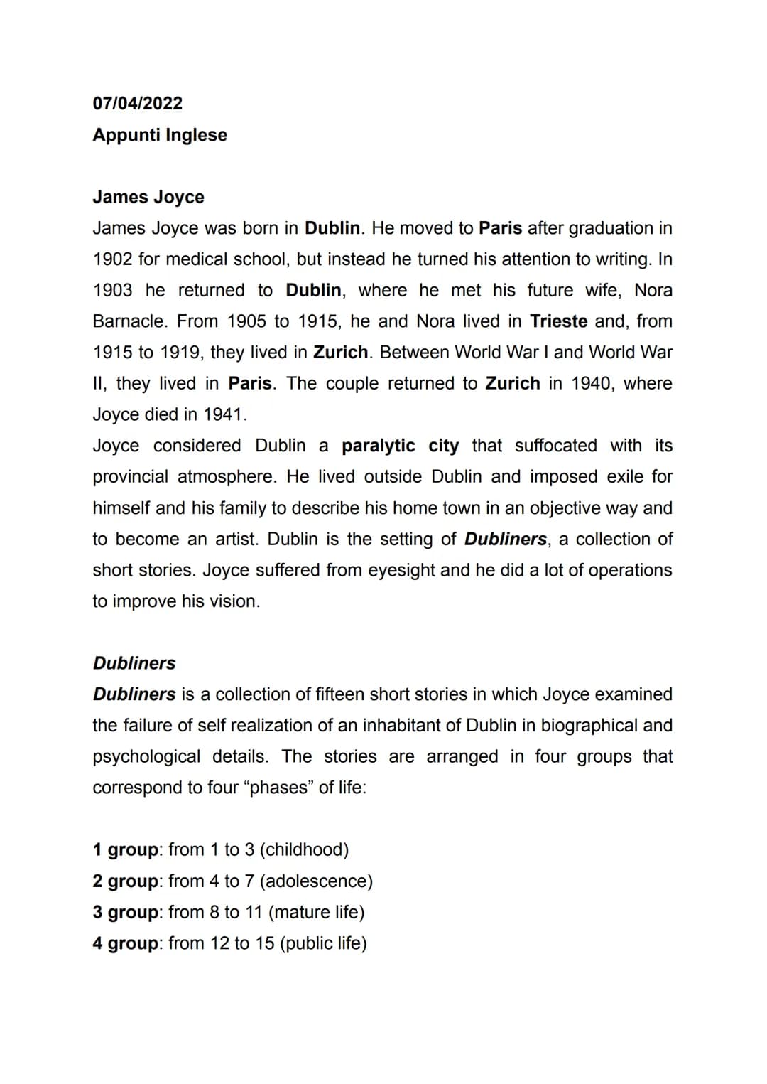 07/04/2022
Appunti Inglese
James Joyce
James Joyce was born in Dublin. He moved to Paris after graduation in
1902 for medical school, but in