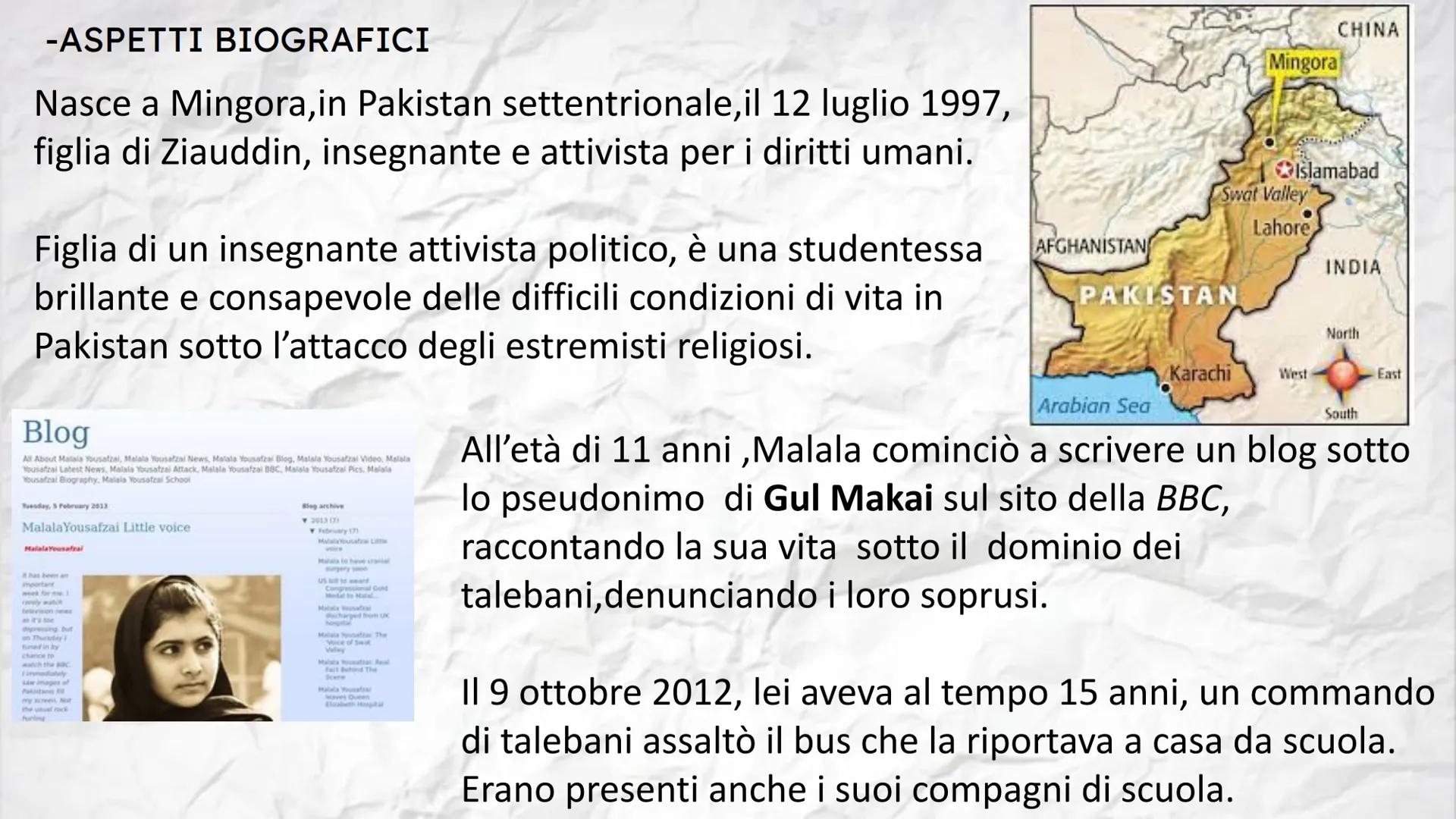 Malala
Yousafzai -ASPETTI BIOGRAFICI
Nasce a Mingora, in Pakistan settentrionale, il 12 luglio 1997,
figlia di Ziauddin, insegnante e attivi